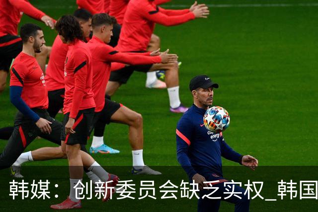 韩媒：创新委员会缺乏实权 韩国队或因政府干预遭禁赛